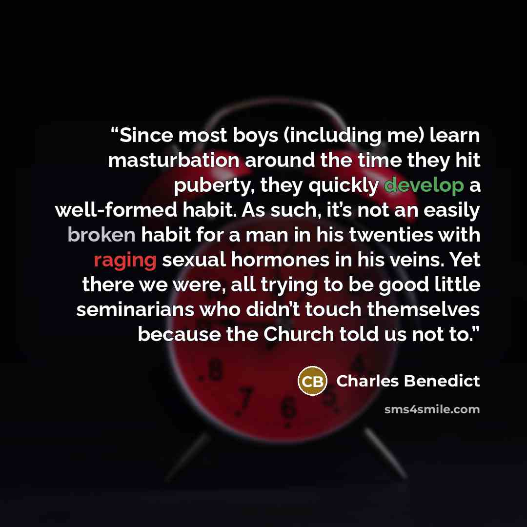 “Since most boys (including me) learn masturbation around the time they hit puberty, they quickly develop a well-formed habit. As such, it’s not an easily broken habit for a man in his twenties with raging sexual hormones in his veins. Yet there we were, all trying to be good little seminarians who…” quote by Charles Benedict