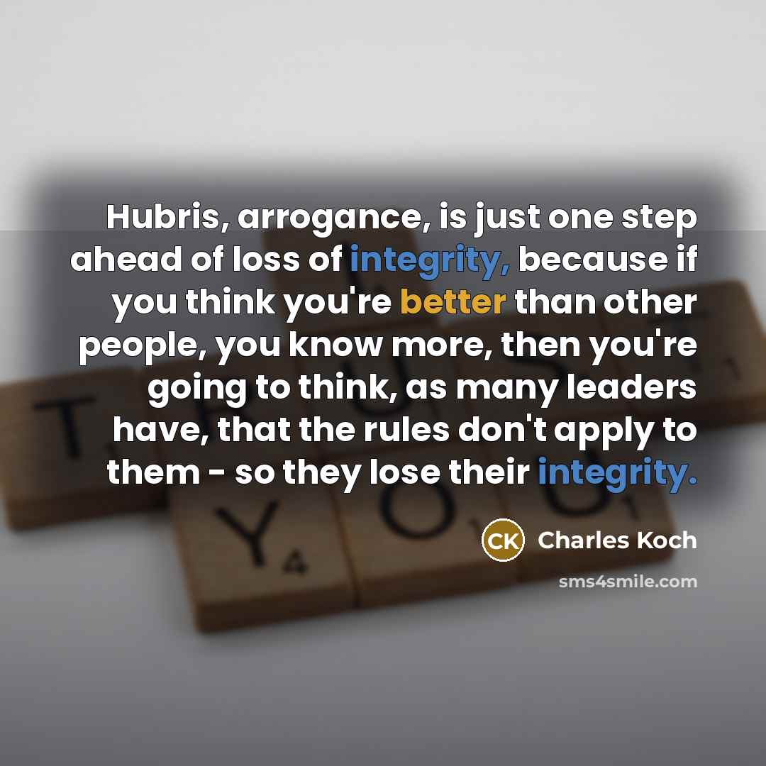 “Hubris, arrogance, is just one step ahead of loss of integrity, because if you think you're better than other people, you know more, then you're going to think, as many leaders have, that the rules don't apply to them - so they lose their integrity.” quote by Charles Koch