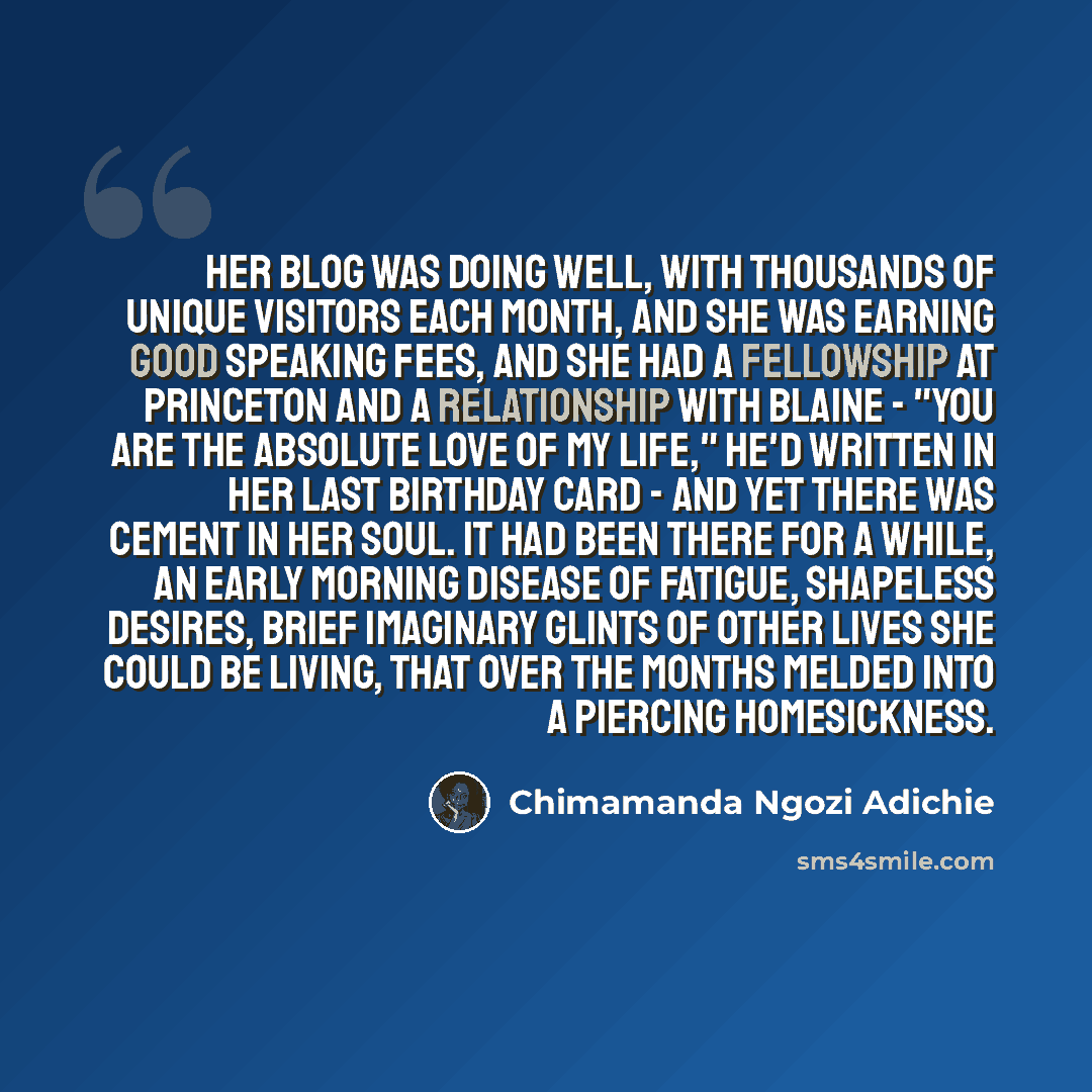 “Her blog was doing well, with thousands of unique visitors each month, and she was earning good speaking fees, and she had a fellowship at Princeton and a relationship with Blaine - "You are the absolute love of my life," he'd written in her last birthday card - and yet there was cement in her…” quote by Chimamanda Ngozi Adichie