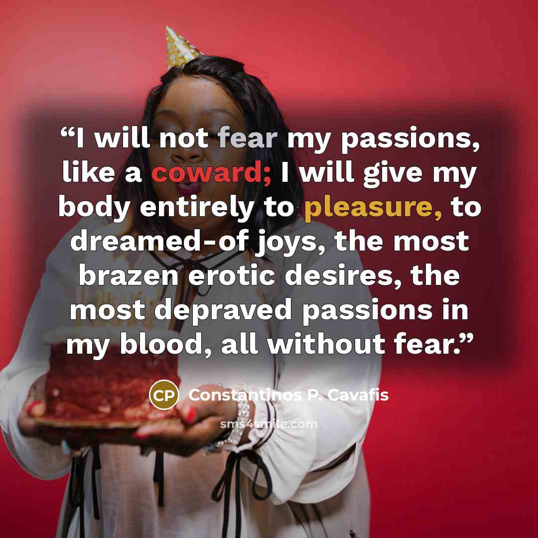 “I will not fear my passions, like a coward; I will give my body entirely to pleasure, to dreamed-of joys, the most brazen erotic desires, the most depraved passions in my blood, all without fear.” quote by Constantinos P. Cavafis