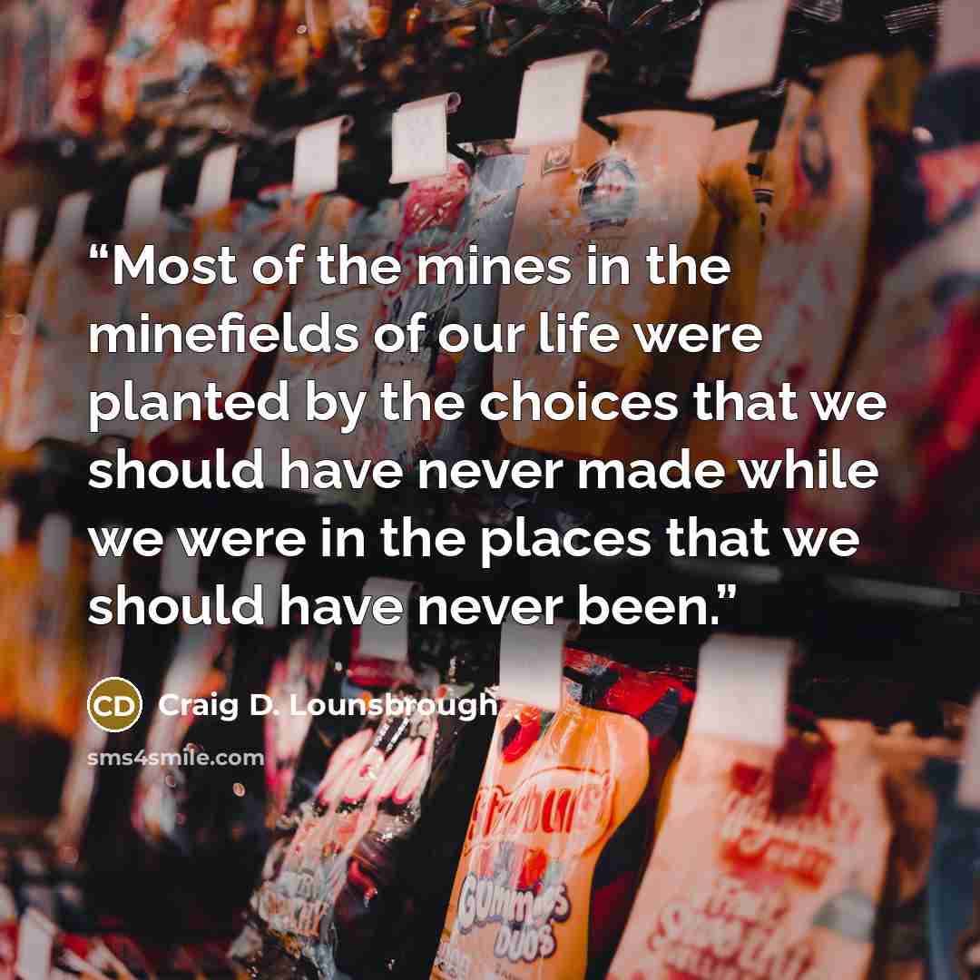 “Most of the mines in the minefields of our life were planted by the choices that we should have never made while we were in the places that we should have never been.” quote by Craig D. Lounsbrough