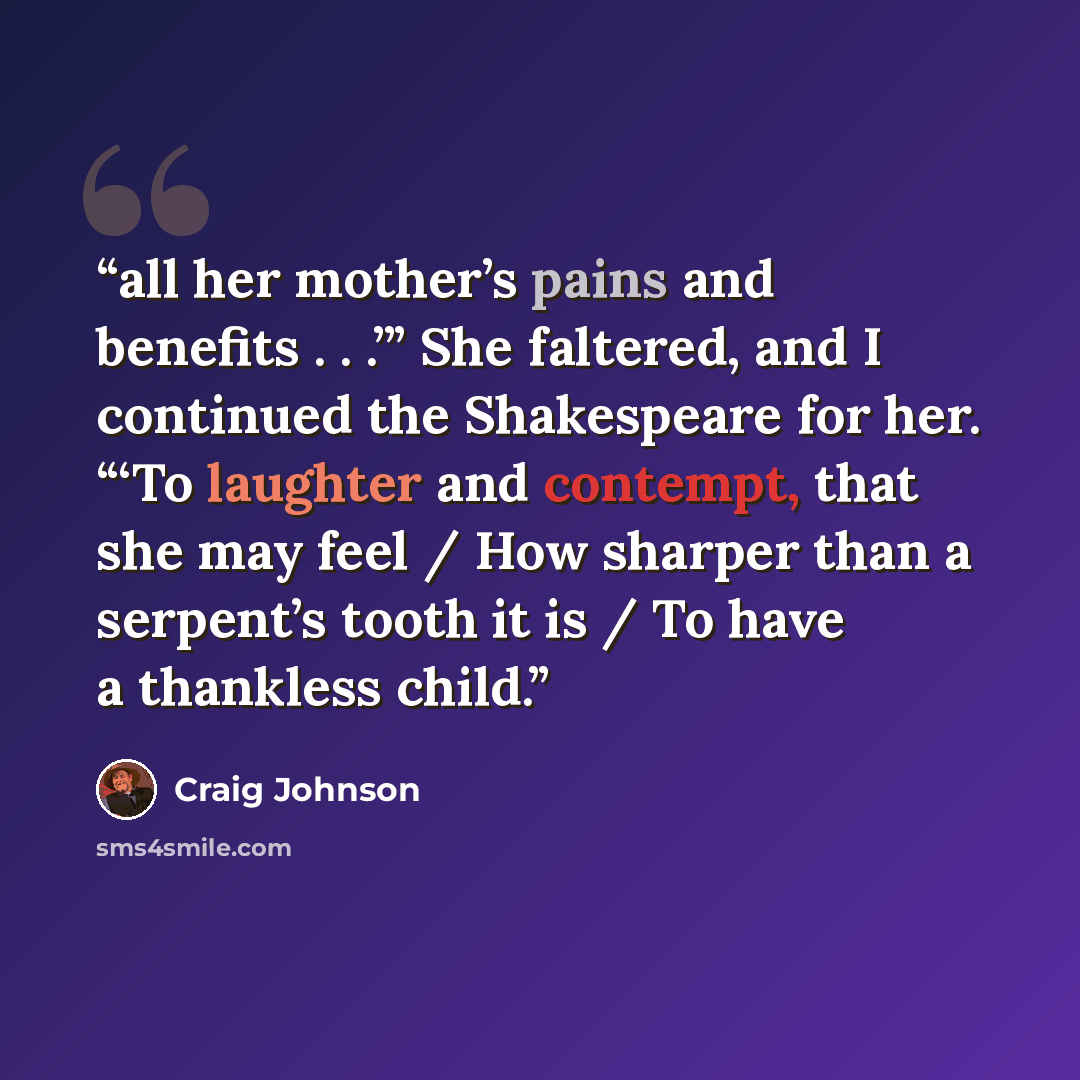 “all her mother’s pains and benefits . . .’” She faltered, and I continued the Shakespeare for her. “‘To laughter and contempt, that she may feel / How sharper than a serpent’s tooth it is / To have a thankless child.” quote by Craig Johnson