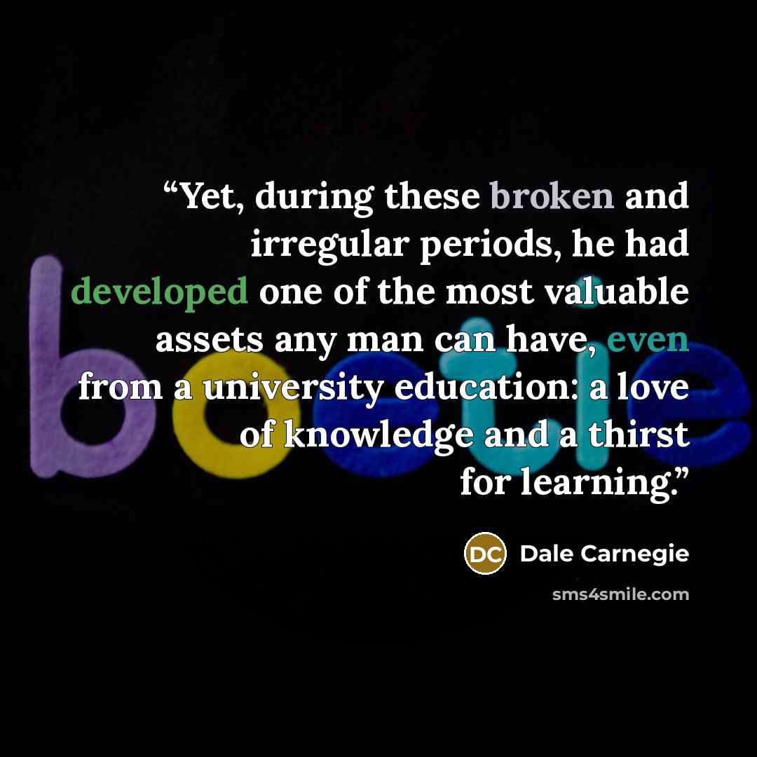 “Yet, during these broken and irregular periods, he had developed one of the most valuable assets any man can have, even from a university education: a love of knowledge and a thirst for learning.” quote by Dale Carnegie