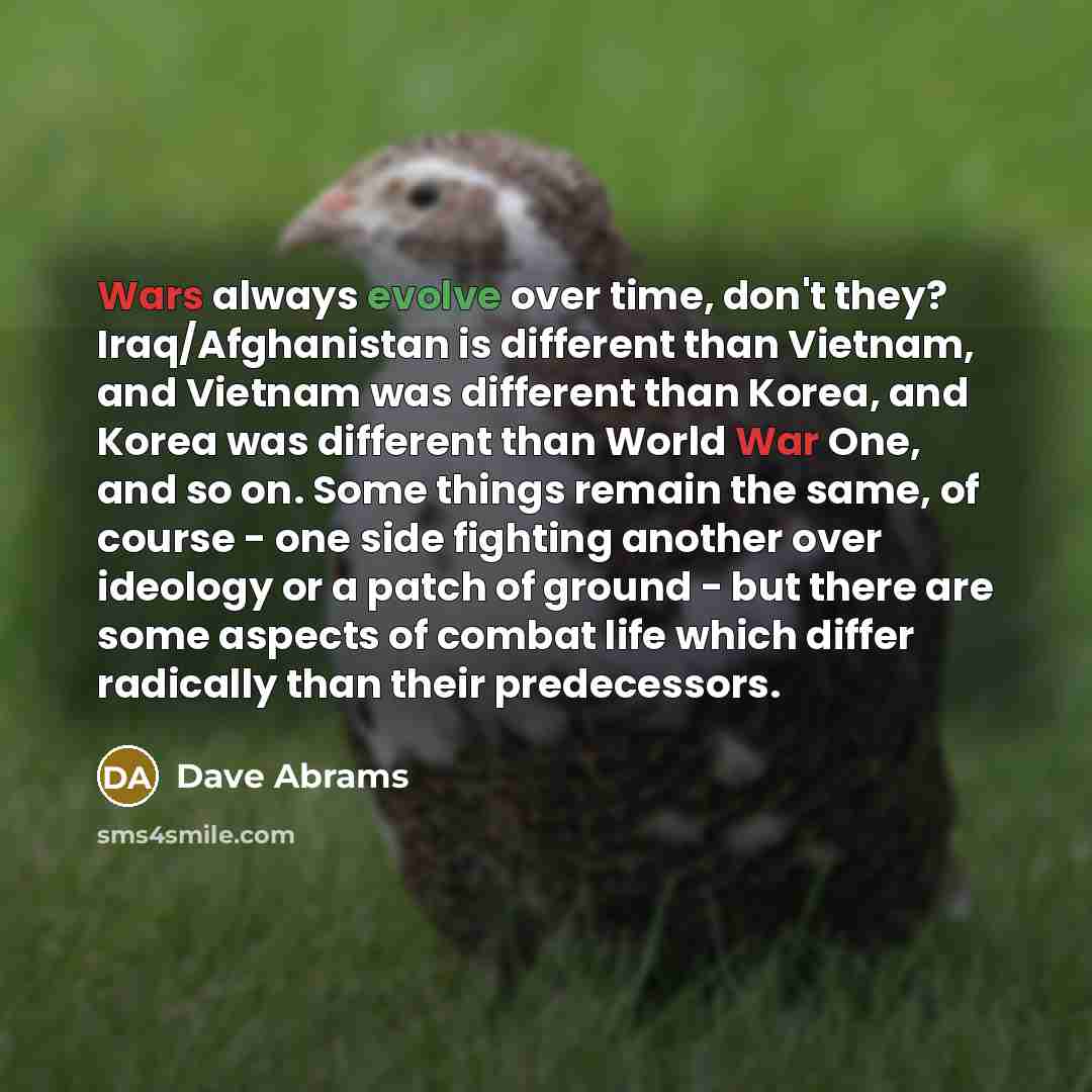 “Wars always evolve over time, don't they? Iraq/Afghanistan is different than Vietnam, and Vietnam was different than Korea, and Korea was different than World War One, and so on. Some things remain the same, of course - one side fighting another over ideology or a patch of ground - but there are…” quote by Dave Abrams