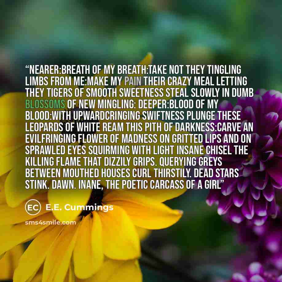 “nearer:breath of my breath:take not they tingling limbs from me:make my pain their crazy meal letting they tigers of smooth sweetness steal slowly in dumb blossoms of new mingling: deeper:blood of my blood:with upwardcringing swiftness plunge these leopards of white ream this pith of…” quote by E.E. Cummings