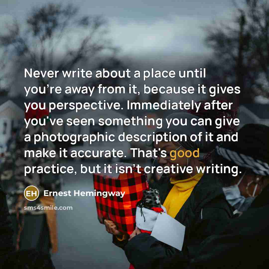 “Never write about a place until you're away from it, because it gives you perspective. Immediately after you've seen something you can give a photographic description of it and make it accurate. That's good practice, but it isn't creative writing.” quote by Ernest Hemingway