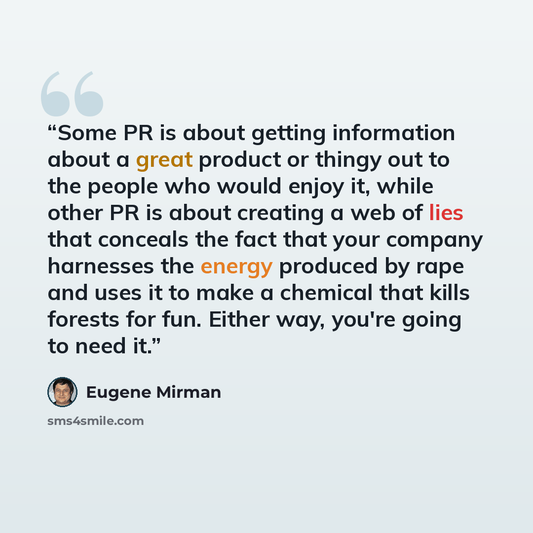 “Some PR is about getting information about a great product or thingy out to the people who would enjoy it, while other PR is about creating a web of lies that conceals the fact that your company harnesses the energy produced by rape and uses it to make a chemical that kills forests for fun. Either…” quote by Eugene Mirman