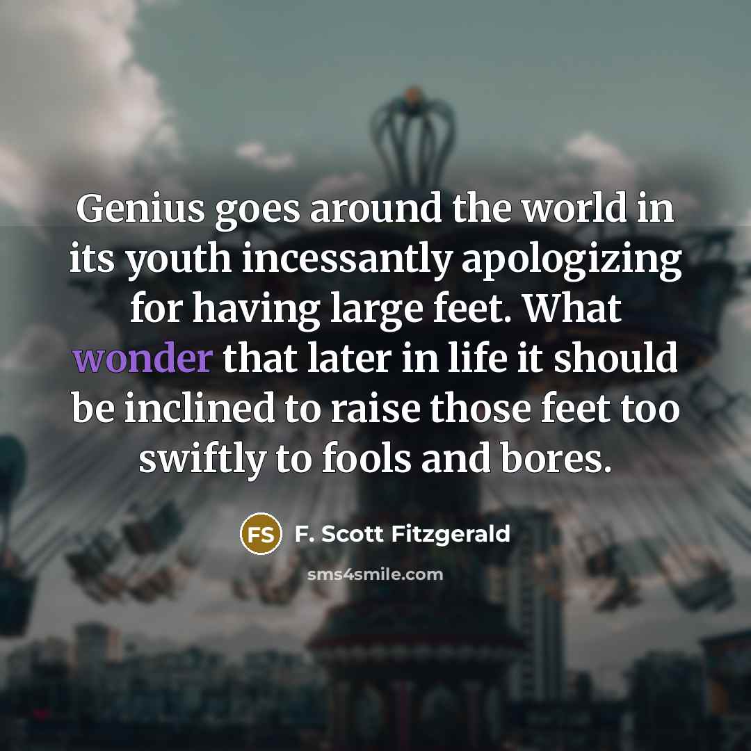 “Genius goes around the world in its youth incessantly apologizing for having large feet. What wonder that later in life it should be inclined to raise those feet too swiftly to fools and bores.” quote by F. Scott Fitzgerald