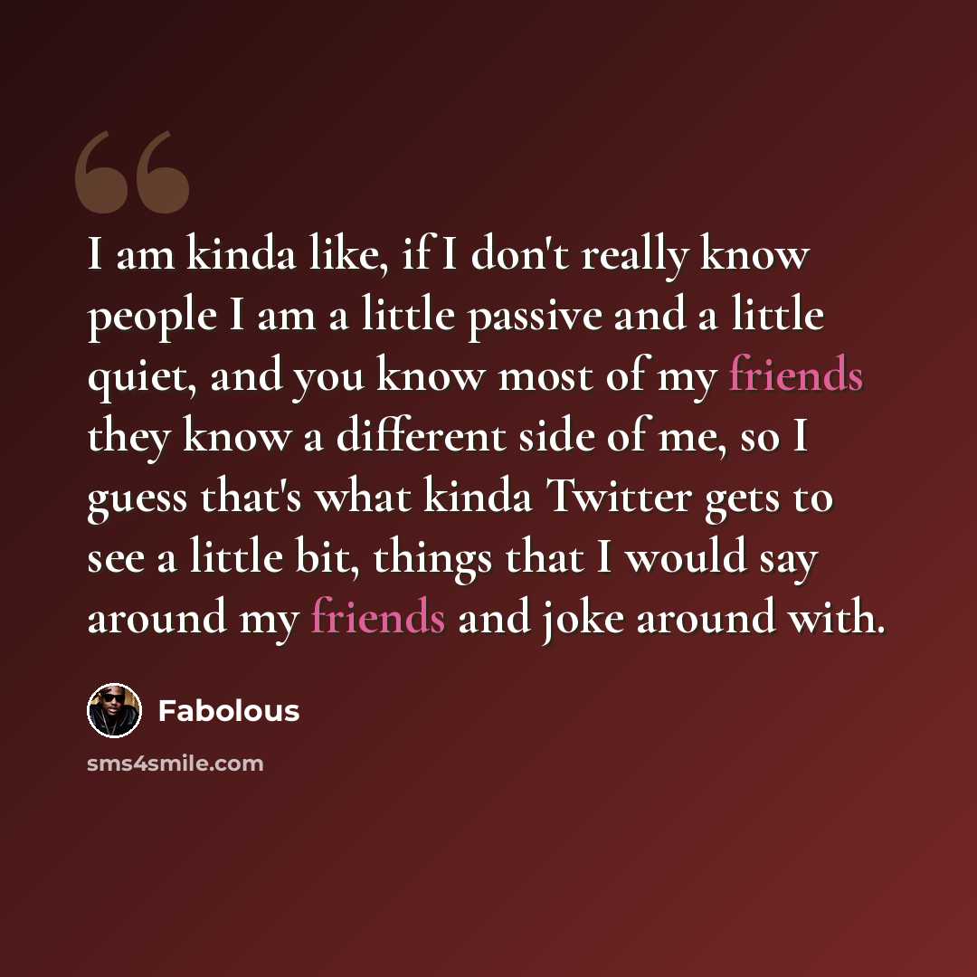 “I am kinda like, if I don't really know people I am a little passive and a little quiet, and you know most of my friends they know a different side of me, so I guess that's what kinda Twitter gets to see a little bit, things that I would say around my friends and joke around with.” quote by Fabolous