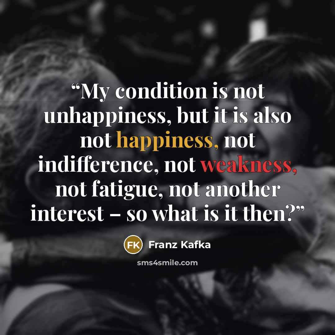 “My condition is not unhappiness, but it is also not happiness, not indifference, not weakness, not fatigue, not another interest – so what is it then?” quote by Franz Kafka