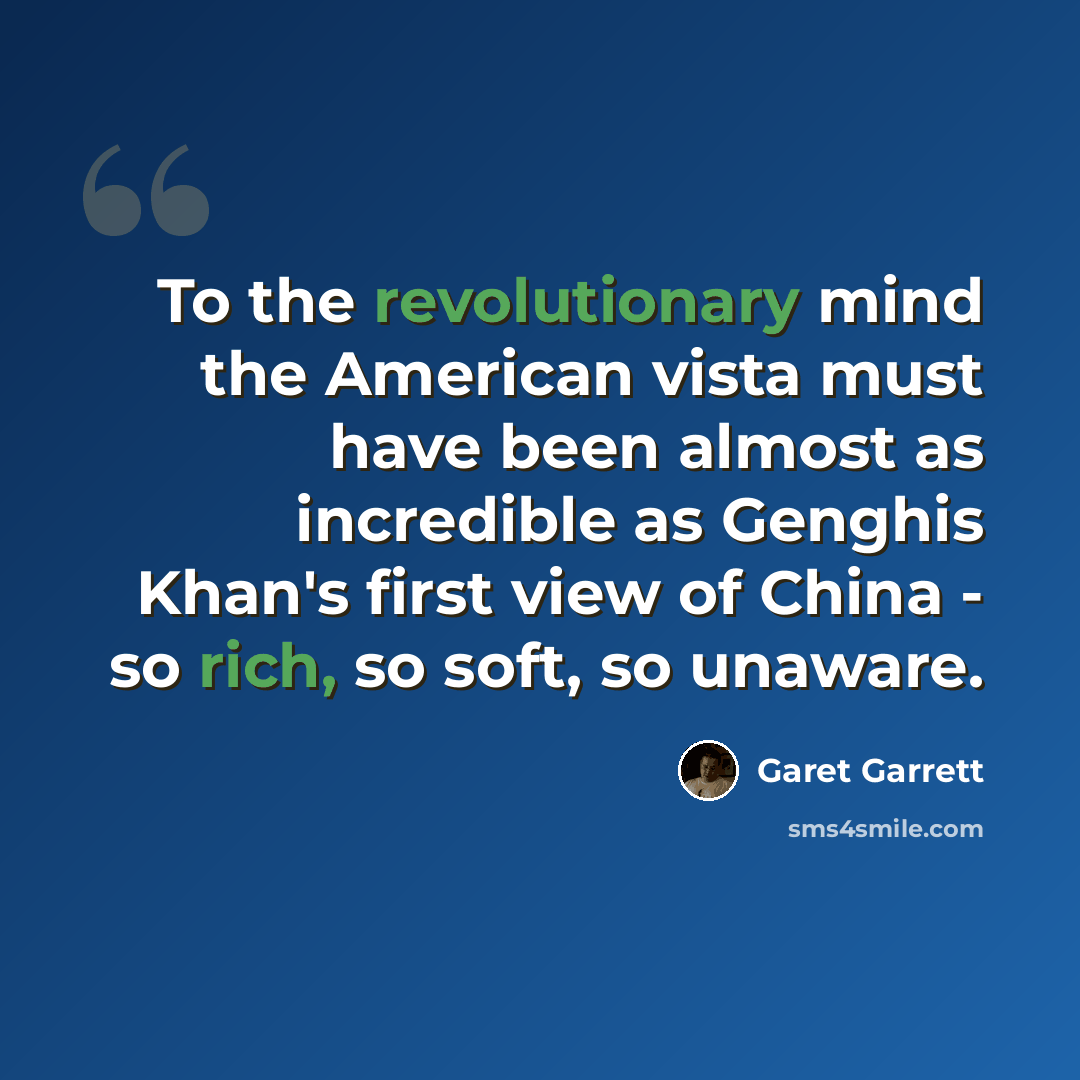 “To the revolutionary mind the American vista must have been almost as incredible as Genghis Khan's first view of China - so rich, so soft, so unaware.” quote by Garet Garrett