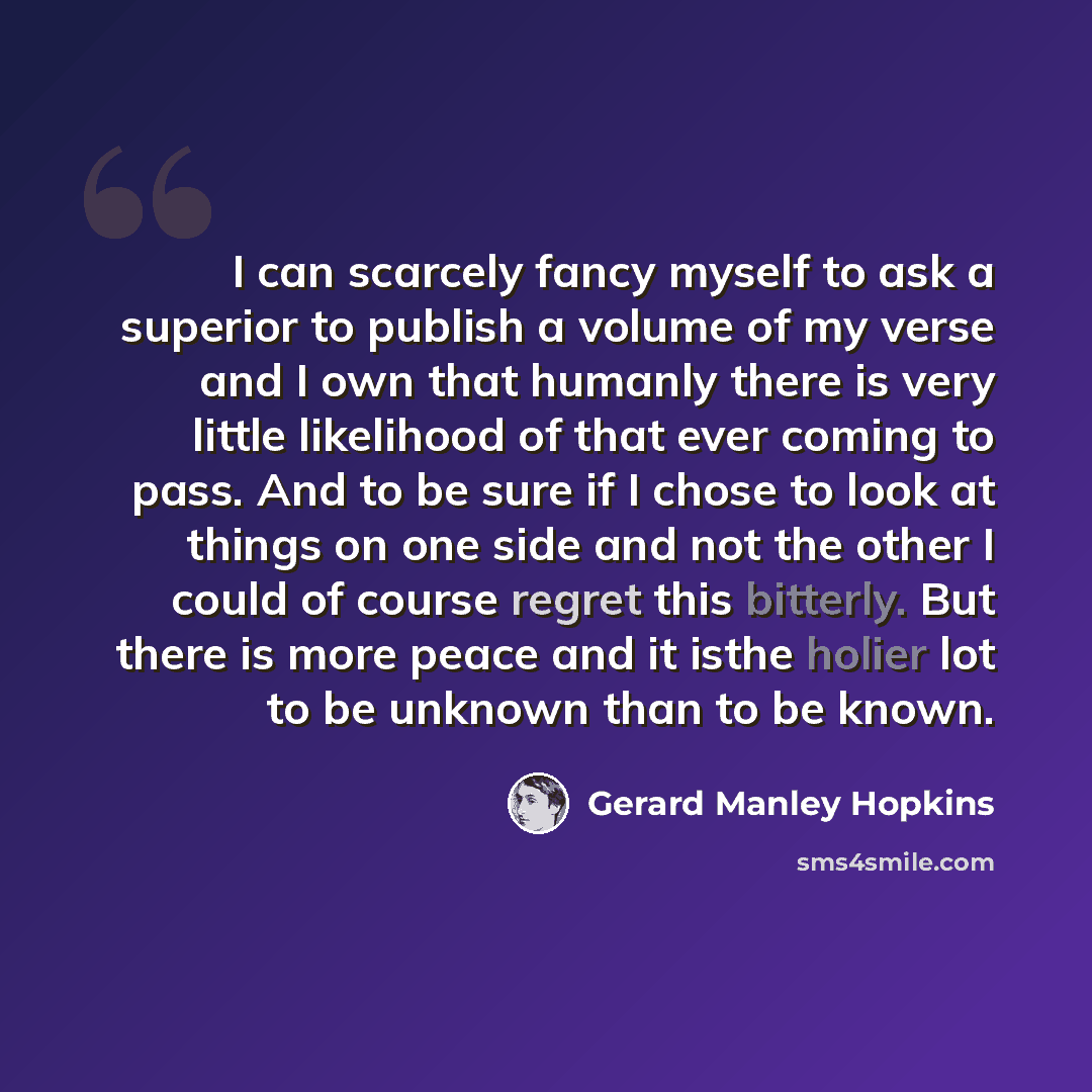 “I can scarcely fancy myself to ask a superior to publish a volume of my verse and I own that humanly there is very little likelihood of that ever coming to pass. And to be sure if I chose to look at things on one side and not the other I could of course regret this bitterly. But there is more…” quote by Gerard Manley Hopkins