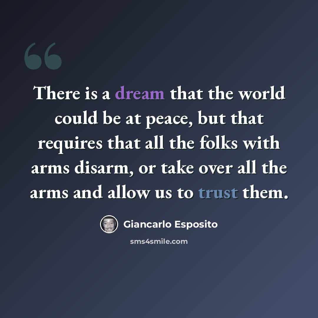 “There is a dream that the world could be at peace, but that requires that all the folks with arms disarm, or take over all the arms and allow us to trust them.” quote by Giancarlo Esposito