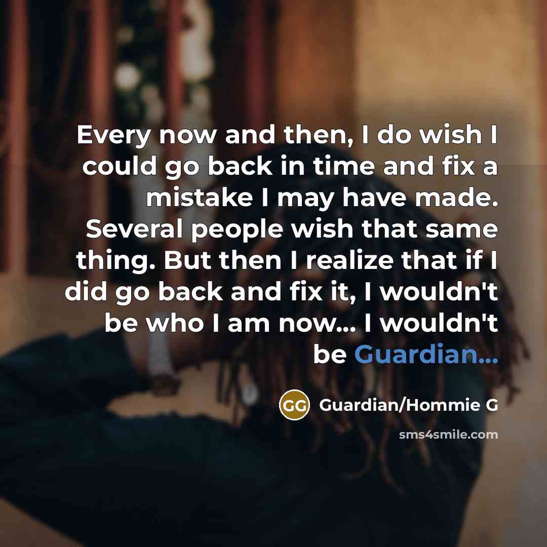 “Every now and then, I do wish I could go back in time and fix a mistake I may have made. Several people wish that same thing. But then I realize that if I did go back and fix it, I wouldn't be who I am now... I wouldn't be Guardian...” quote by Guardian/Hommie G