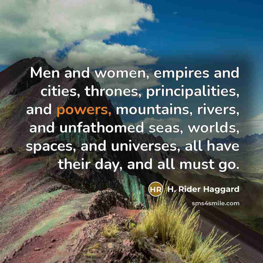 “Men and women, empires and cities, thrones, principalities, and powers, mountains, rivers, and unfathomed seas, worlds, spaces, and universes, all have their day, and all must go.” quote by H. Rider Haggard