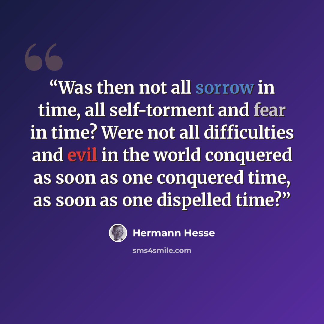 “Was then not all sorrow in time, all self-torment and fear in time? Were not all difficulties and evil in the world conquered as soon as one conquered time, as soon as one dispelled time?” quote by Hermann Hesse