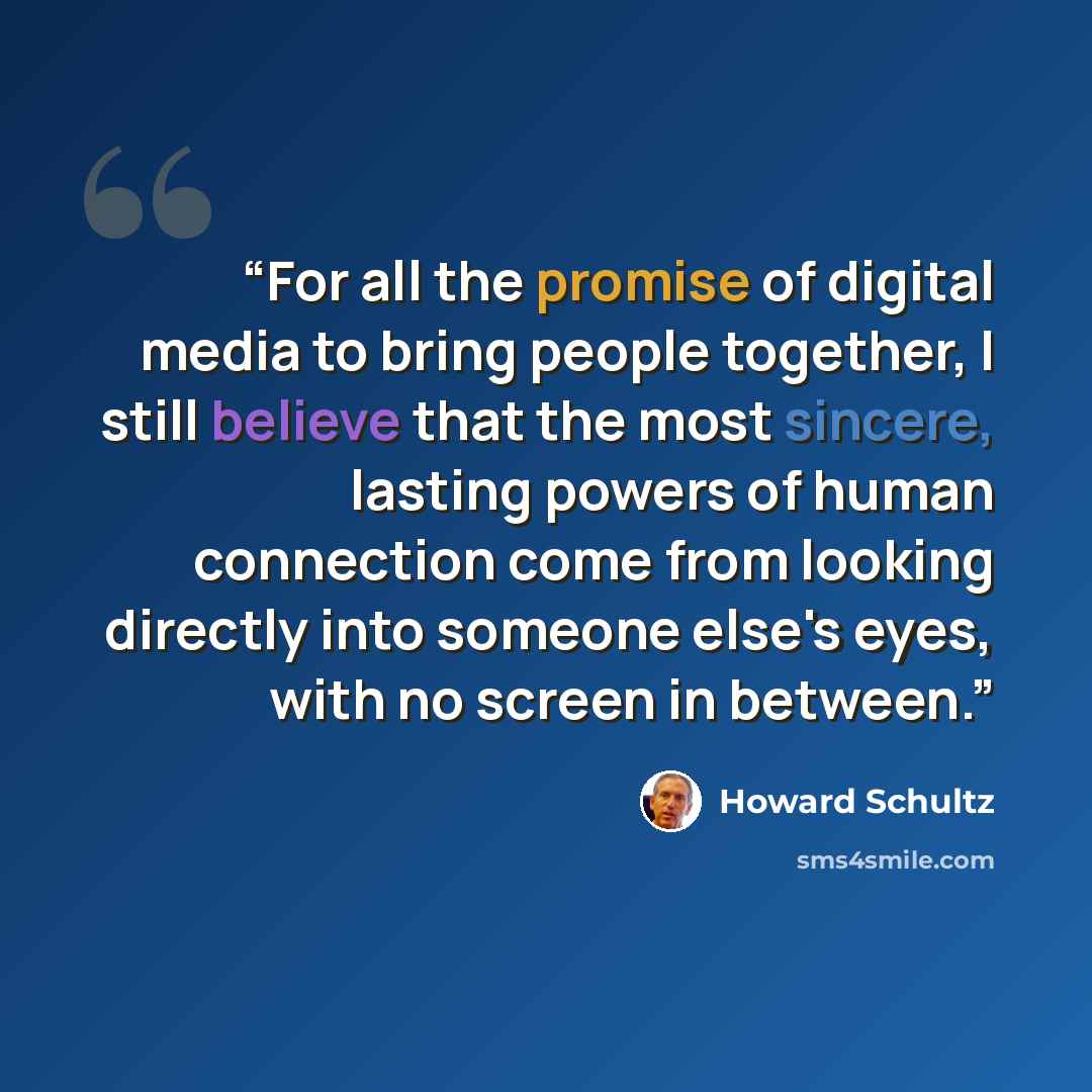 “For all the promise of digital media to bring people together, I still believe that the most sincere, lasting powers of human connection come from looking directly into someone else's eyes, with no screen in between.” quote by Howard Schultz