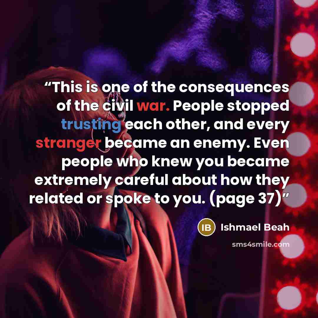 “This is one of the consequences of the civil war. People stopped trusting each other, and every stranger became an enemy. Even people who knew you became extremely careful about how they related or spoke to you. (page 37)” quote by Ishmael Beah