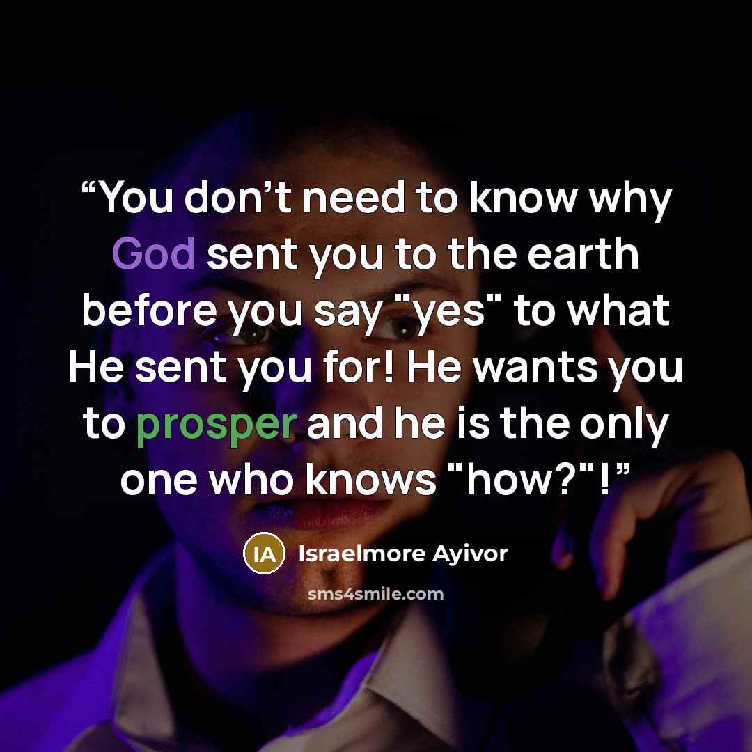 “You don't need to know why God sent you to the earth before you say "yes" to what He sent you for! He wants you to prosper and he is the only one who knows "how?"!” quote by Israelmore Ayivor