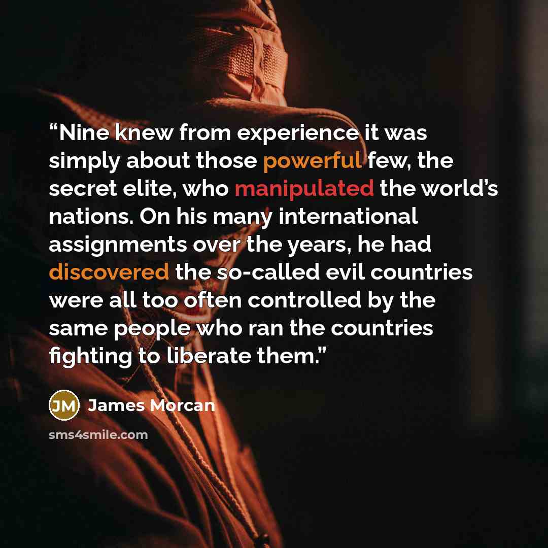“Nine knew from experience it was simply about those powerful few, the secret elite, who manipulated the world’s nations. On his many international assignments over the years, he had discovered the so-called evil countries were all too often controlled by the same people who ran the countries…” quote by James Morcan