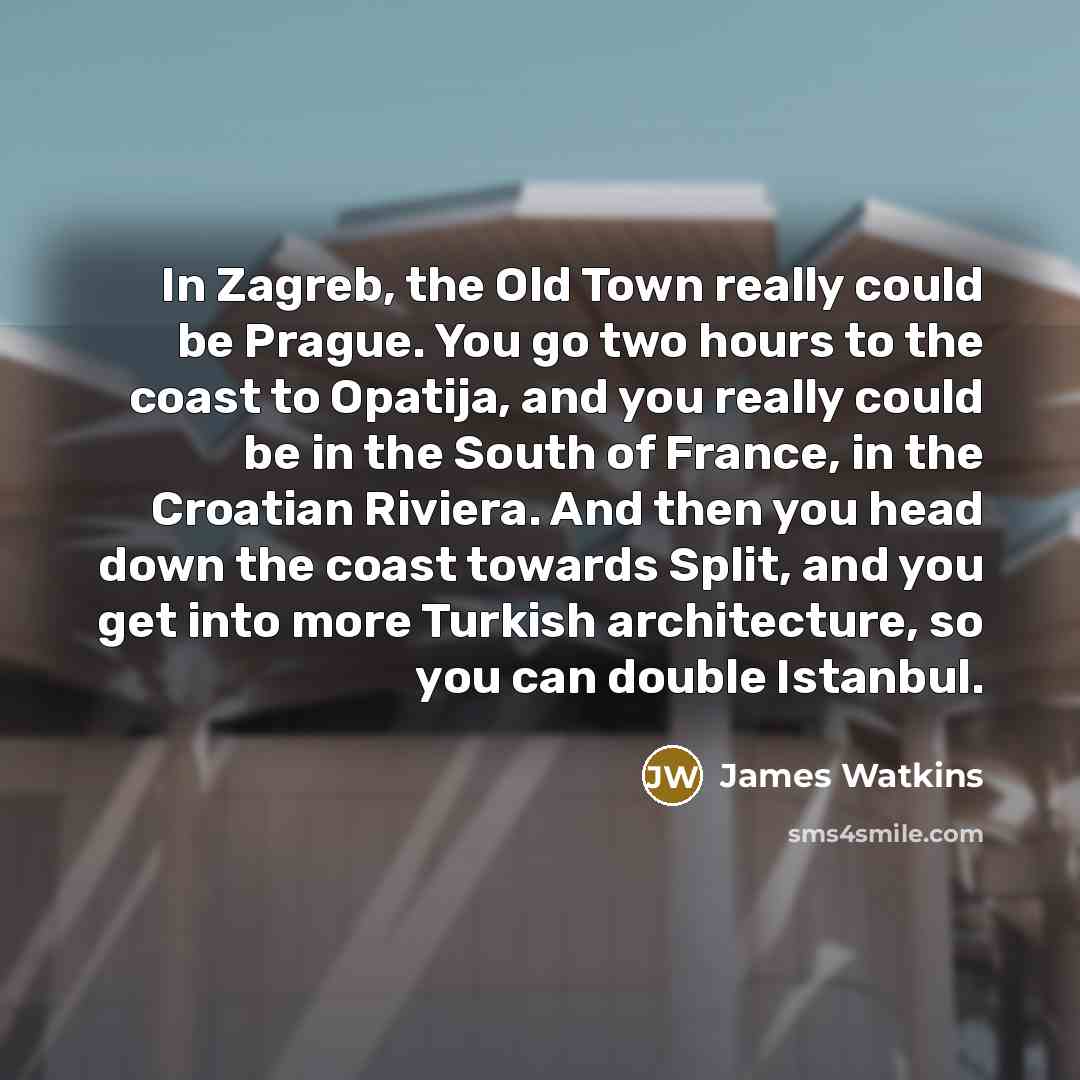 “In Zagreb, the Old Town really could be Prague. You go two hours to the coast to Opatija, and you really could be in the South of France, in the Croatian Riviera. And then you head down the coast towards Split, and you get into more Turkish architecture, so you can double Istanbul.” quote by James Watkins