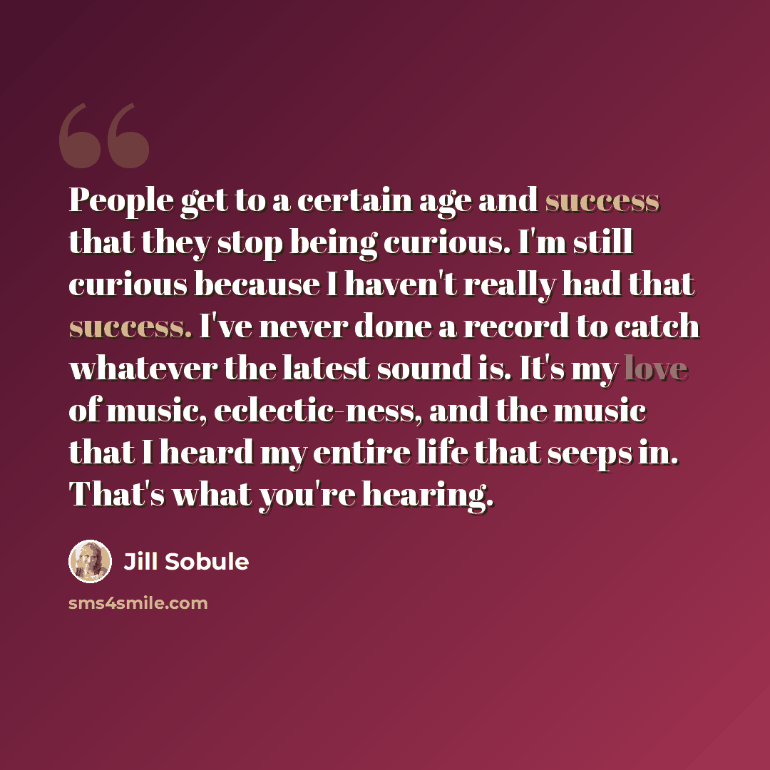 “People get to a certain age and success that they stop being curious. I'm still curious because I haven't really had that success. I've never done a record to catch whatever the latest sound is. It's my love of music, eclectic-ness, and the music that I heard my entire life that seeps in. That's…” quote by Jill Sobule