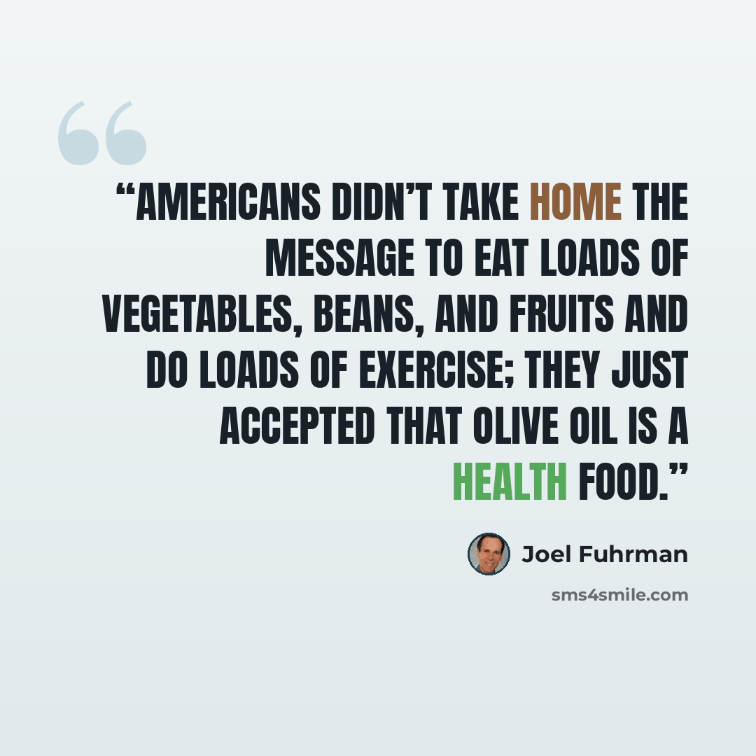 “Americans didn’t take home the message to eat loads of vegetables, beans, and fruits and do loads of exercise; they just accepted that olive oil is a health food.” quote by Joel Fuhrman