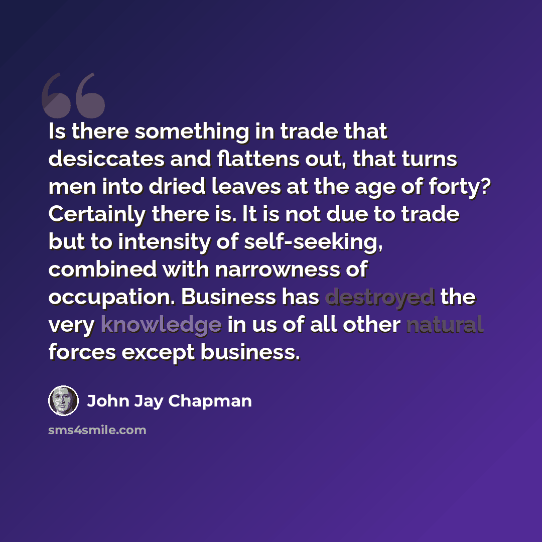 “Is there something in trade that desiccates and flattens out, that turns men into dried leaves at the age of forty? Certainly there is. It is not due to trade but to intensity of self-seeking, combined with narrowness of occupation. Business has destroyed the very knowledge in us of all other…” quote by John Jay Chapman