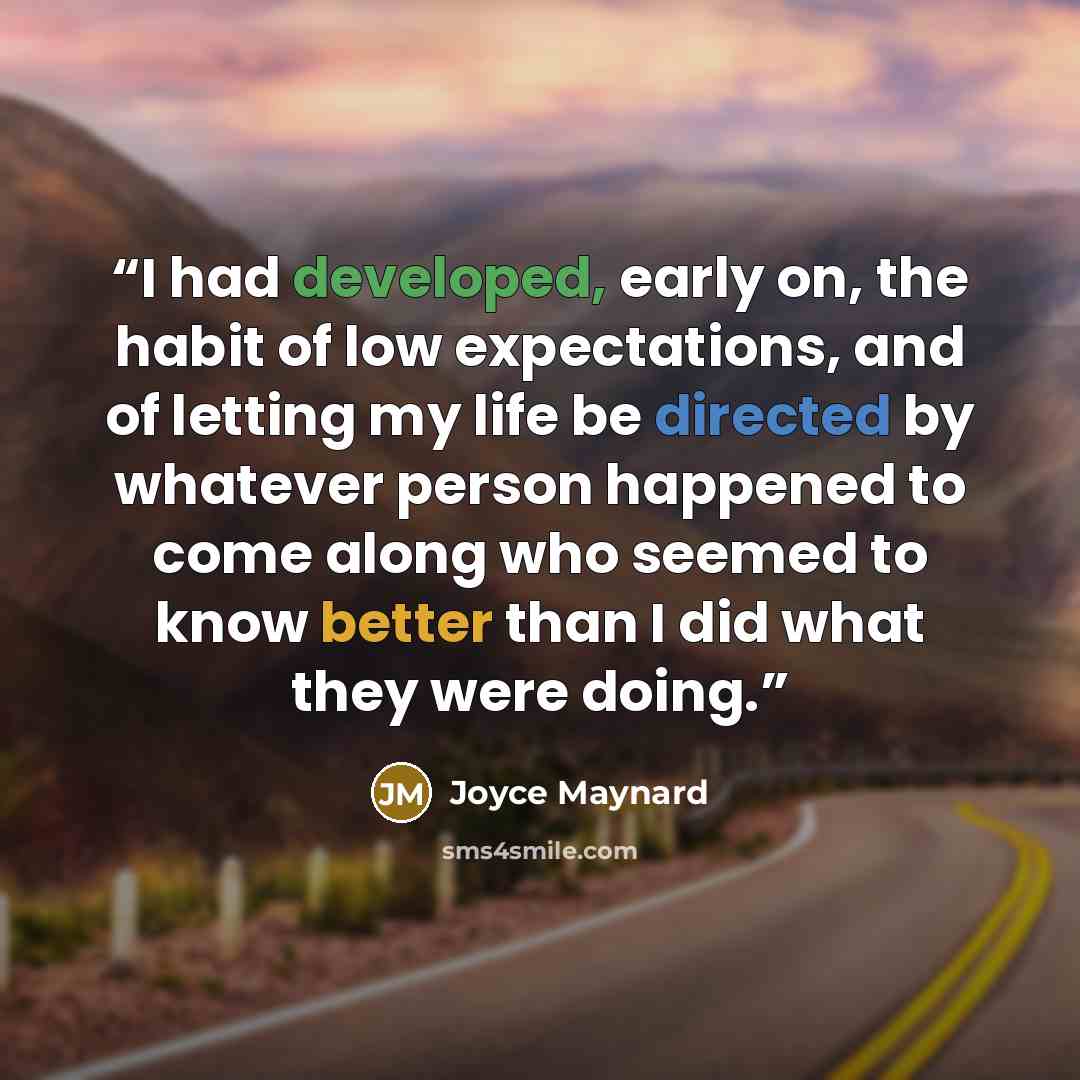“I had developed, early on, the habit of low expectations, and of letting my life be directed by whatever person happened to come along who seemed to know better than I did what they were doing.” quote by Joyce Maynard
