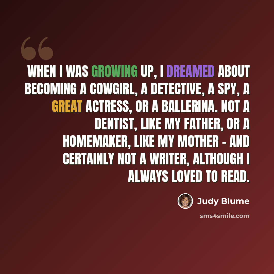“When I was growing up, I dreamed about becoming a cowgirl, a detective, a spy, a great actress, or a ballerina. Not a dentist, like my father, or a homemaker, like my mother - and certainly not a writer, although I always loved to read.” quote by Judy Blume