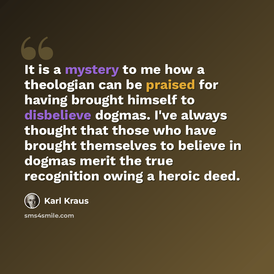 “It is a mystery to me how a theologian can be praised for having brought himself to disbelieve dogmas. I've always thought that those who have brought themselves to believe in dogmas merit the true recognition owing a heroic deed.” quote by Karl Kraus