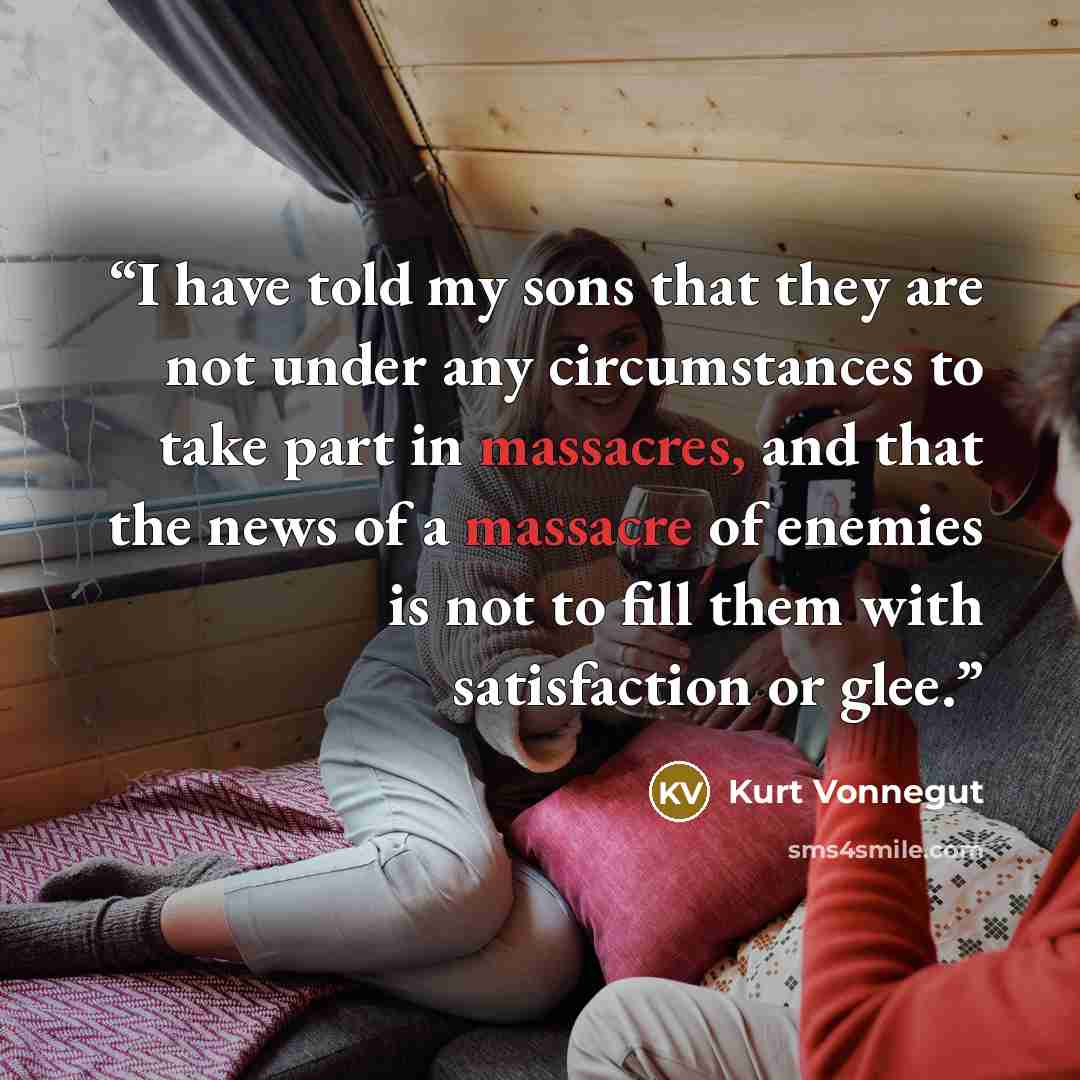 “I have told my sons that they are not under any circumstances to take part in massacres, and that the news of a massacre of enemies is not to fill them with satisfaction or glee.” quote by Kurt Vonnegut