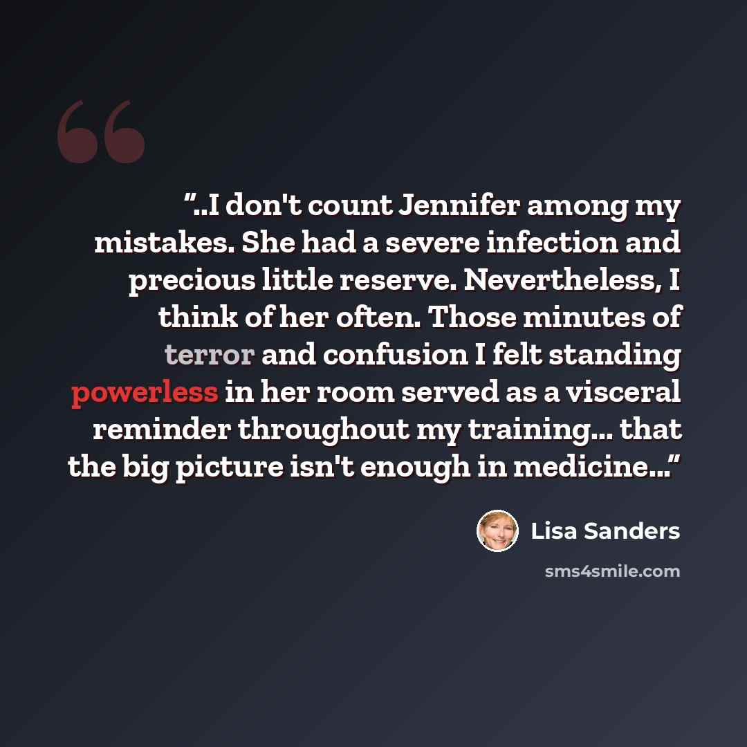 “..I don't count Jennifer among my mistakes. She had a severe infection and precious little reserve. Nevertheless, I think of her often. Those minutes of terror and confusion I felt standing powerless in her room served as a visceral reminder throughout my training... that the big picture isn't…” quote by Lisa Sanders