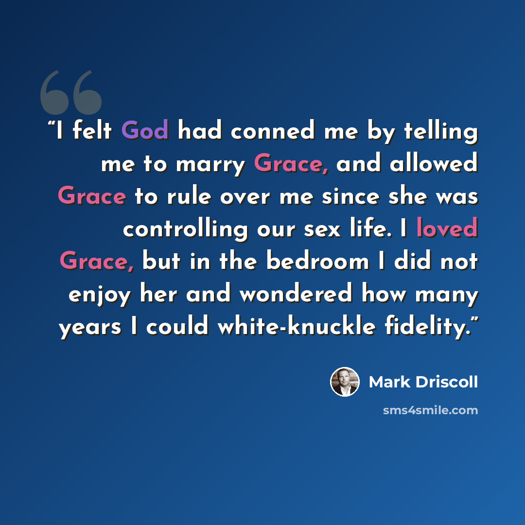“I felt God had conned me by telling me to marry Grace, and allowed Grace to rule over me since she was controlling our sex life. I loved Grace, but in the bedroom I did not enjoy her and wondered how many years I could white-knuckle fidelity.” quote by Mark Driscoll