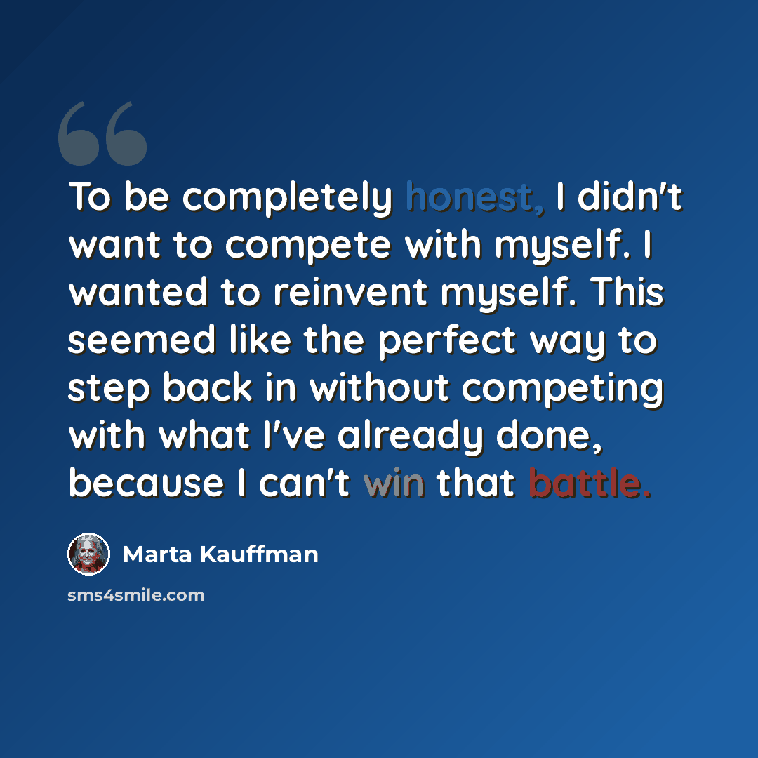 “To be completely honest, I didn't want to compete with myself. I wanted to reinvent myself. This seemed like the perfect way to step back in without competing with what I've already done, because I can't win that battle.” quote by Marta Kauffman