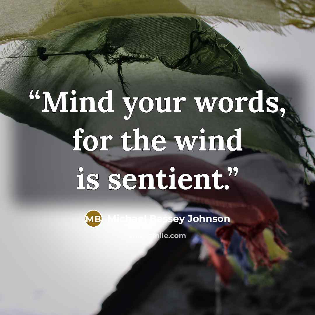 “Mind your words, for the wind is sentient.” quote by Michael Bassey Johnson