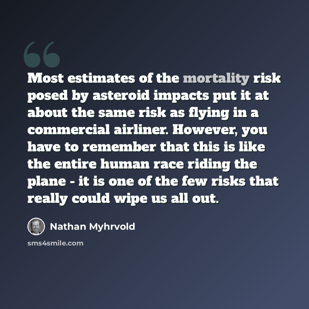 “Most estimates of the mortality risk posed by asteroid impacts put it at about the same risk as flying in a commercial airliner. However, you have to remember that this is like the entire human race riding the plane - it is one of the few risks that really could wipe us all out.” quote by Nathan Myhrvold