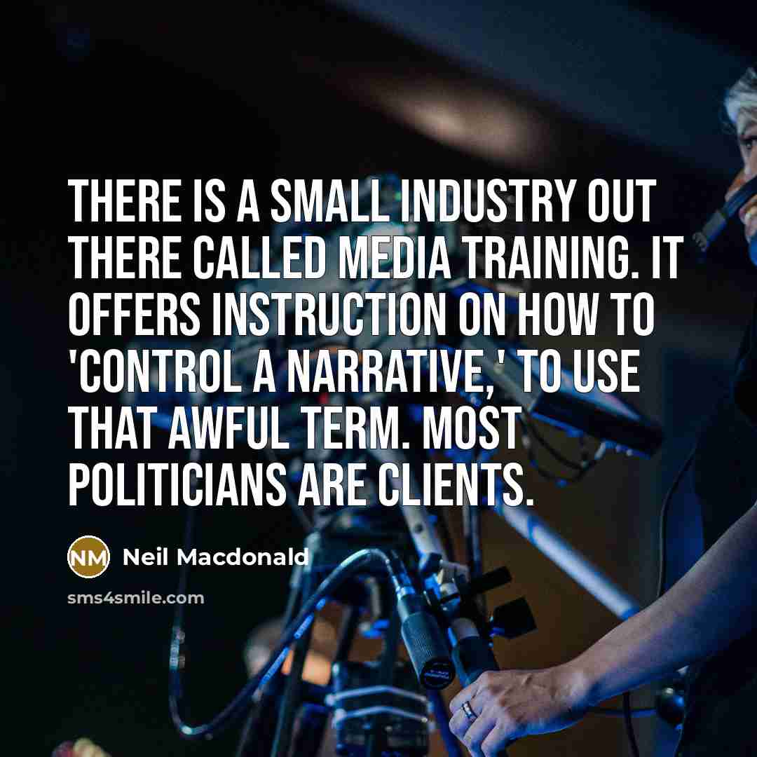 “There is a small industry out there called media training. It offers instruction on how to 'control a narrative,' to use that awful term. Most politicians are clients.” quote by Neil Macdonald