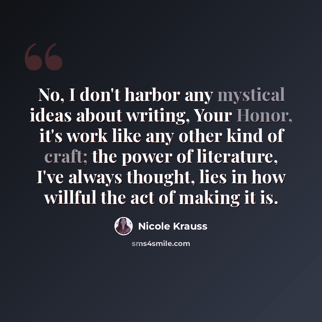 “No, I don't harbor any mystical ideas about writing, Your Honor, it's work like any other kind of craft; the power of literature, I've always thought, lies in how willful the act of making it is.” quote by Nicole Krauss