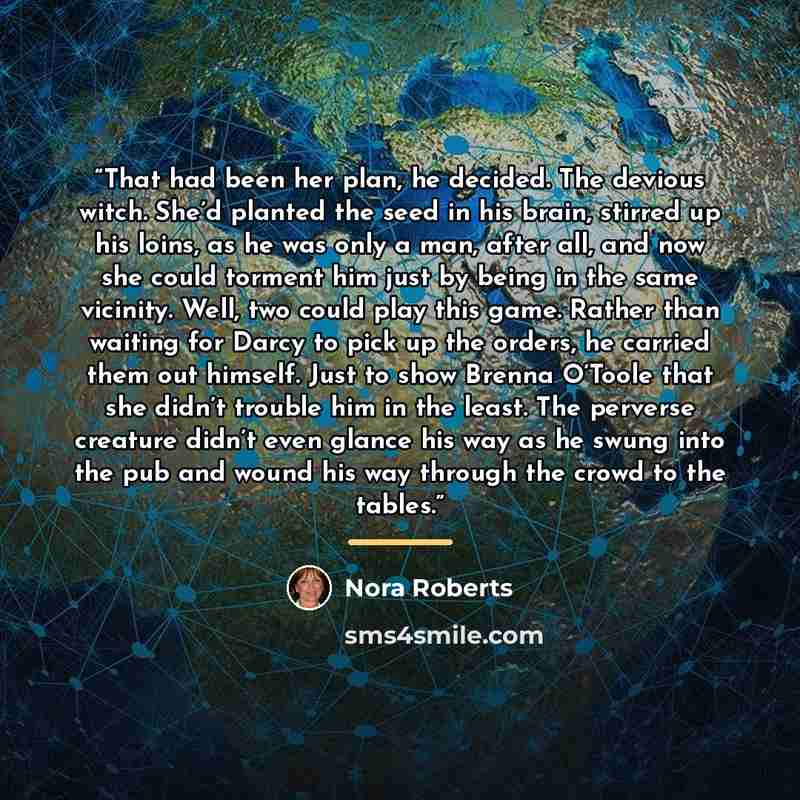 “That had been her plan, he decided. The devious witch. She’d planted the seed in his brain, stirred up his loins, as he was only a man, after all, and now she could torment him just by being in the same vicinity. Well, two could play this game. Rather than waiting for Darcy to pick up the orders…” quote by Nora Roberts