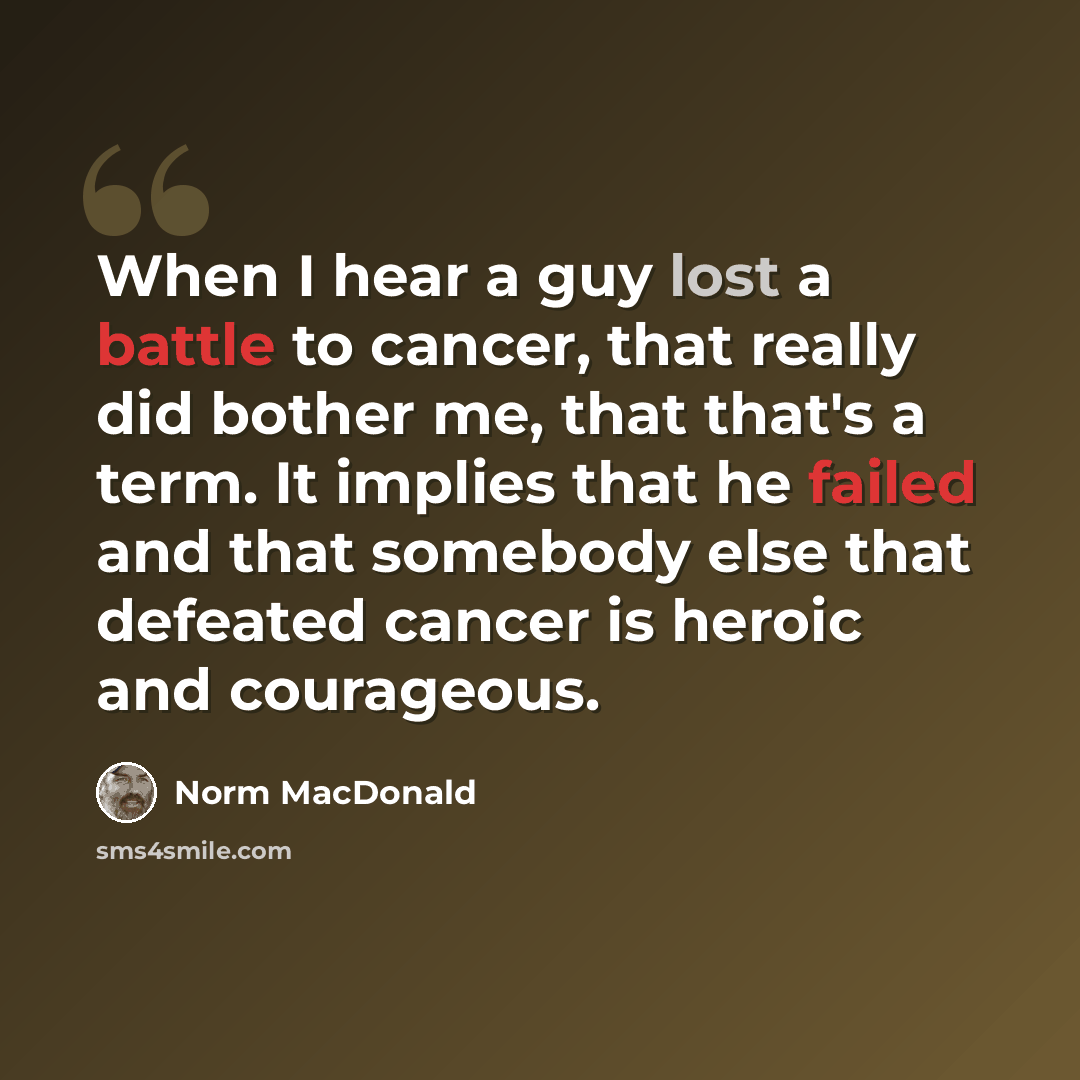 “When I hear a guy lost a battle to cancer, that really did bother me, that that's a term. It implies that he failed and that somebody else that defeated cancer is heroic and courageous.” quote by Norm MacDonald