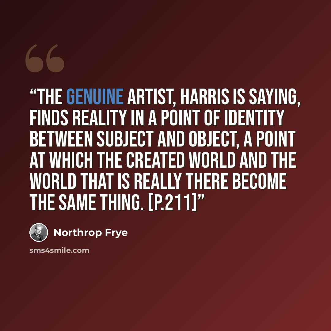 “The genuine artist, Harris is saying, finds reality in a point of identity between subject and object, a point at which the created world and the world that is really there become the same thing. [p.211]” quote by Northrop Frye