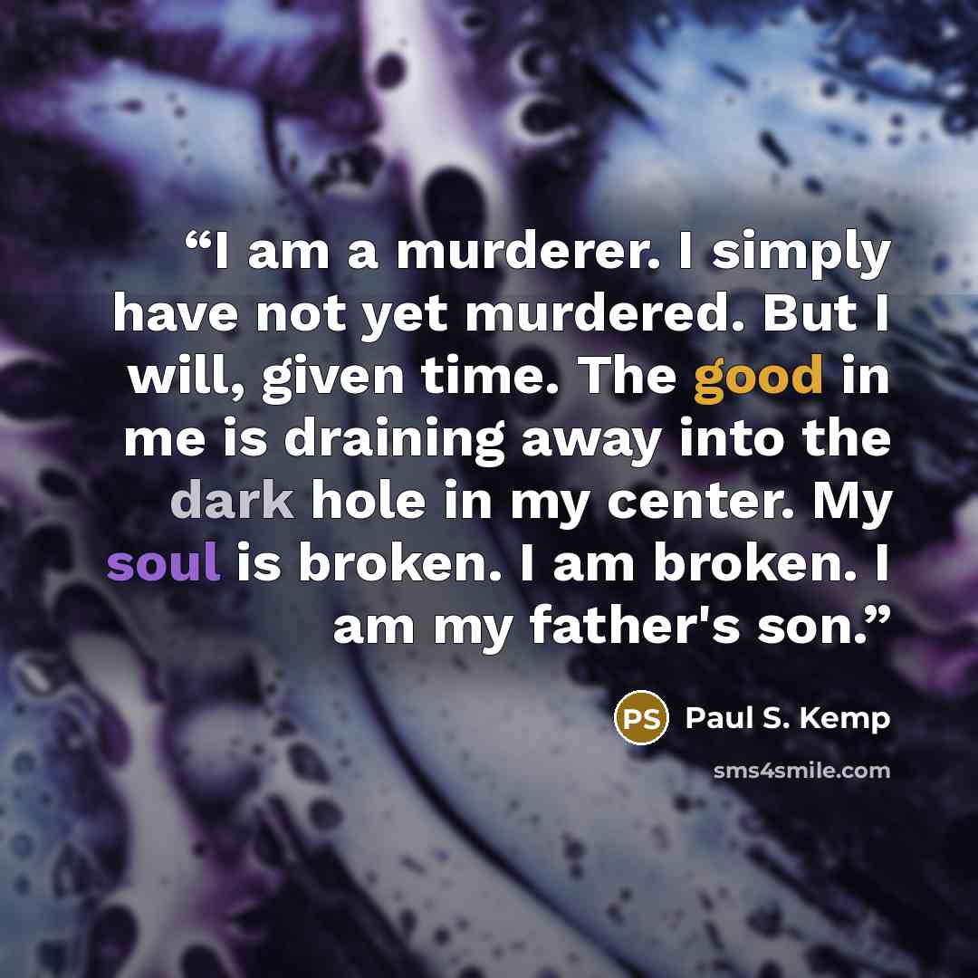 “I am a murderer. I simply have not yet murdered. But I will, given time. The good in me is draining away into the dark hole in my center. My soul is broken. I am broken. I am my father's son.” quote by Paul S. Kemp