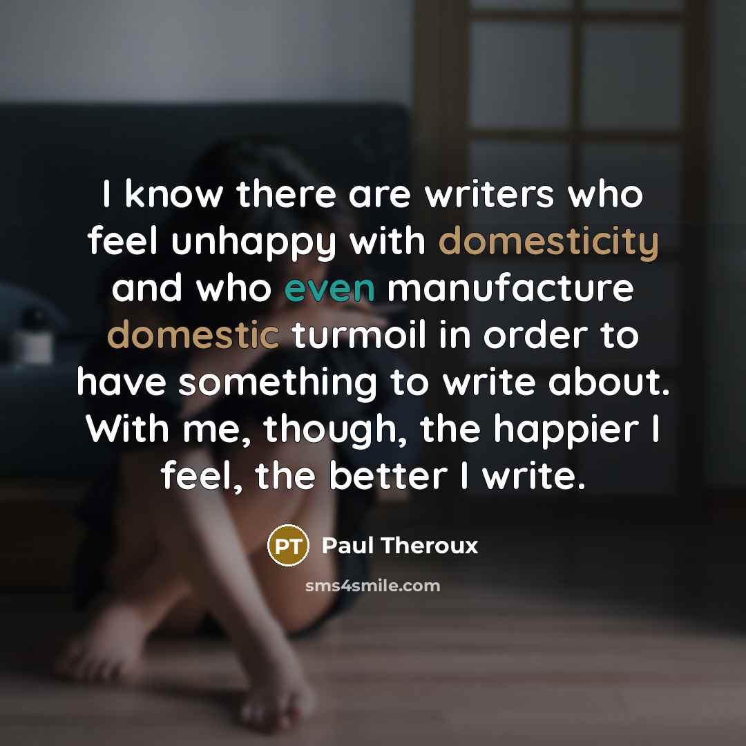 “I know there are writers who feel unhappy with domesticity and who even manufacture domestic turmoil in order to have something to write about. With me, though, the happier I feel, the better I write.” quote by Paul Theroux