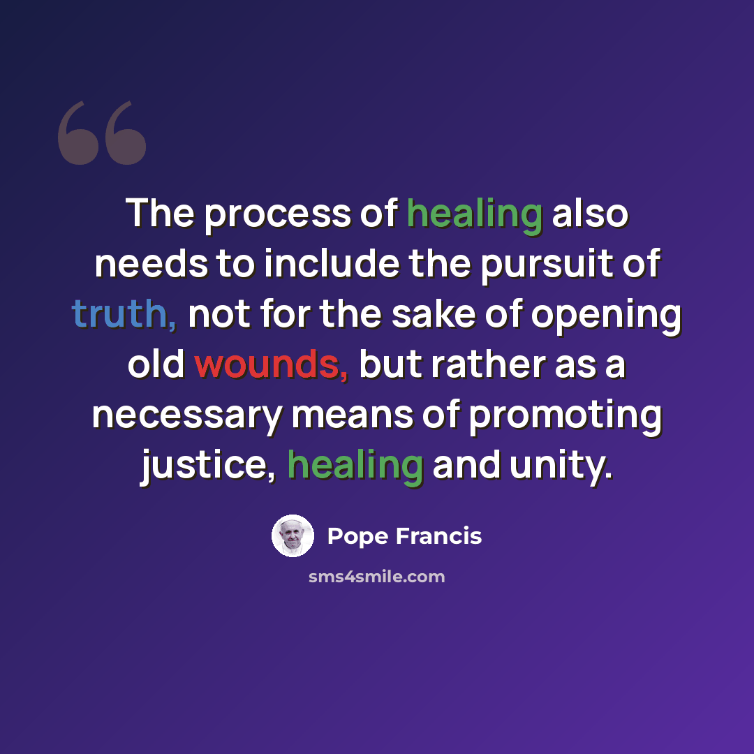 “The process of healing also needs to include the pursuit of truth, not for the sake of opening old wounds, but rather as a necessary means of promoting justice, healing and unity.” quote by Pope Francis