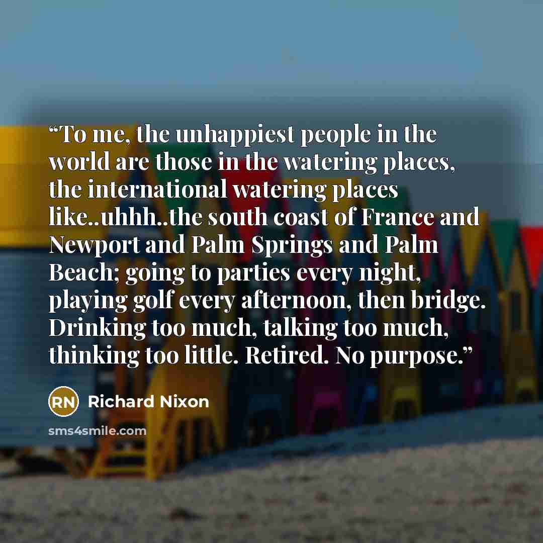 “To me, the unhappiest people in the world are those in the watering places, the international watering places like..uhhh..the south coast of France and Newport and Palm Springs and Palm Beach; going to parties every night, playing golf every afternoon, then bridge. Drinking too much, talking too…” quote by Richard Nixon