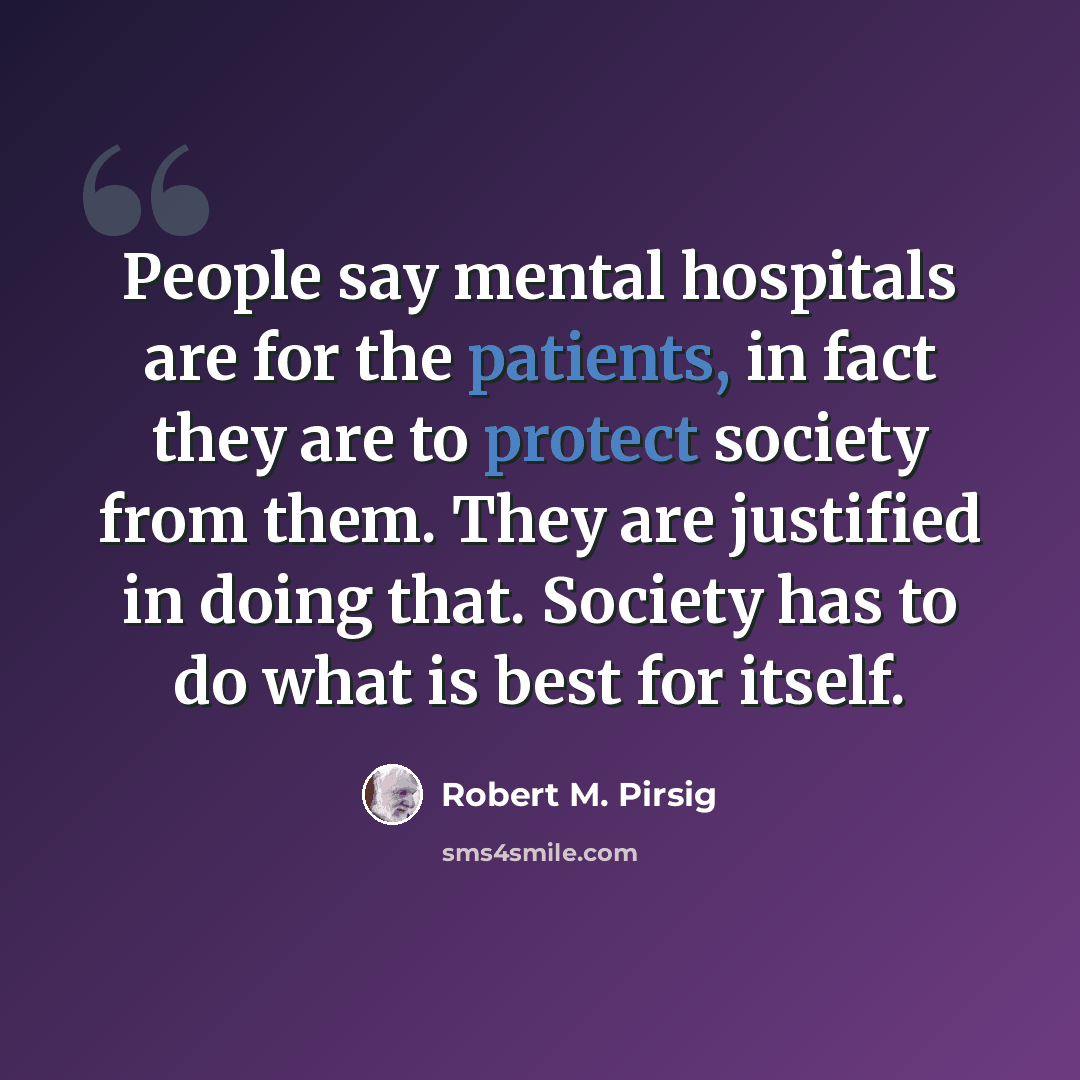 “People say mental hospitals are for the patients, in fact they are to protect society from them. They are justified in doing that. Society has to do what is best for itself.” quote by Robert M. Pirsig