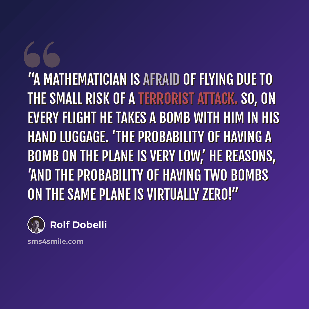 “A mathematician is afraid of flying due to the small risk of a terrorist attack. So, on every flight he takes a bomb with him in his hand luggage. ‘The probability of having a bomb on the plane is very low,’ he reasons, ‘and the probability of having two bombs on the same plane is virtually zero!” quote by Rolf Dobelli
