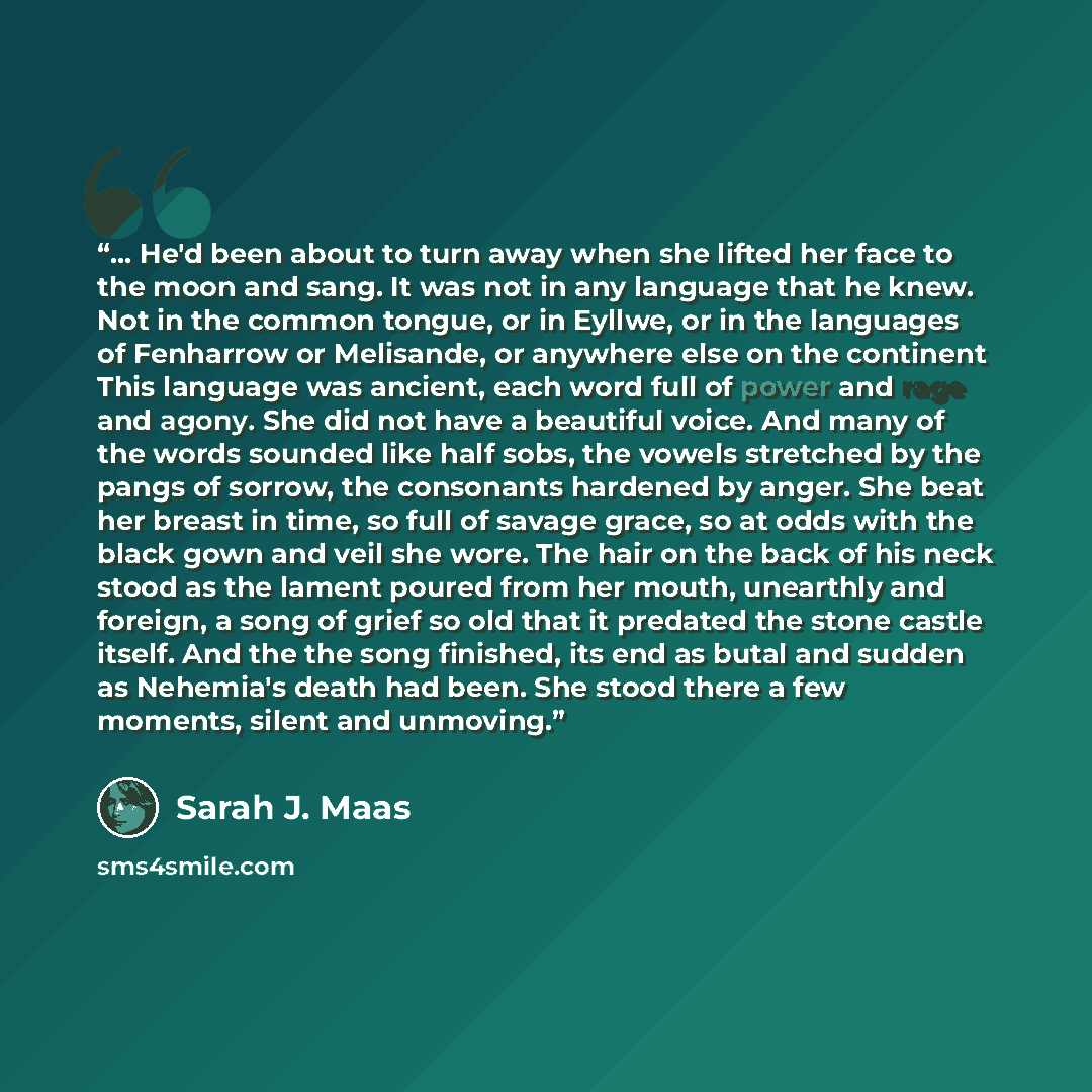 “... He'd been about to turn away when she lifted her face to the moon and sang. It was not in any language that he knew. Not in the common tongue, or in Eyllwe, or in the languages of Fenharrow or Melisande, or anywhere else on the continent This language was ancient, each word full of power and…” quote by Sarah J. Maas