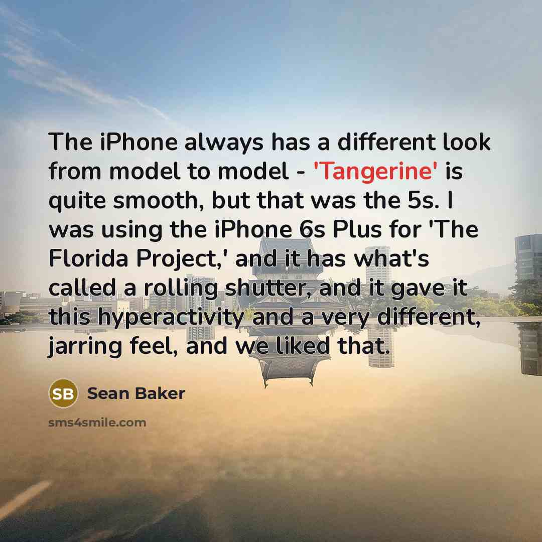 “The iPhone always has a different look from model to model - 'Tangerine' is quite smooth, but that was the 5s. I was using the iPhone 6s Plus for 'The Florida Project,' and it has what's called a rolling shutter, and it gave it this hyperactivity and a very different, jarring feel, and we liked…” quote by Sean Baker